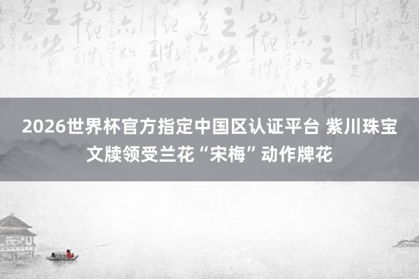 2026世界杯官方指定中国区认证平台 紫川珠宝文牍领受兰花“宋梅”动作牌花