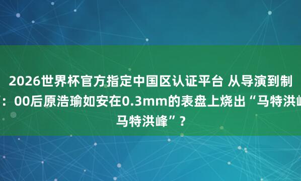 2026世界杯官方指定中国区认证平台 从导演到制表师：00后原浩瑜如安在0.3mm的表盘上烧出“马特洪峰”？