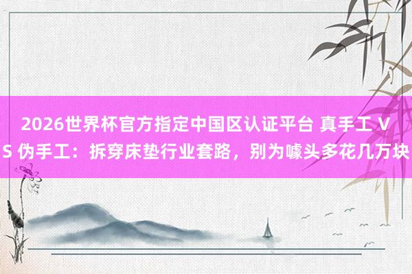 2026世界杯官方指定中国区认证平台 真手工 VS 伪手工：拆穿床垫行业套路，别为噱头多花几万块