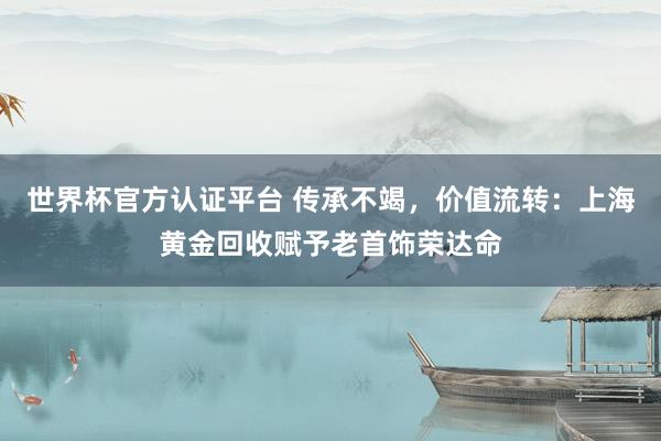 世界杯官方认证平台 传承不竭，价值流转：上海黄金回收赋予老首饰荣达命