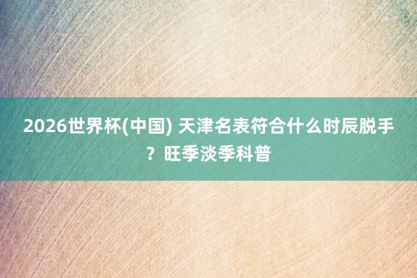 2026世界杯(中国) 天津名表符合什么时辰脱手？旺季淡季科普