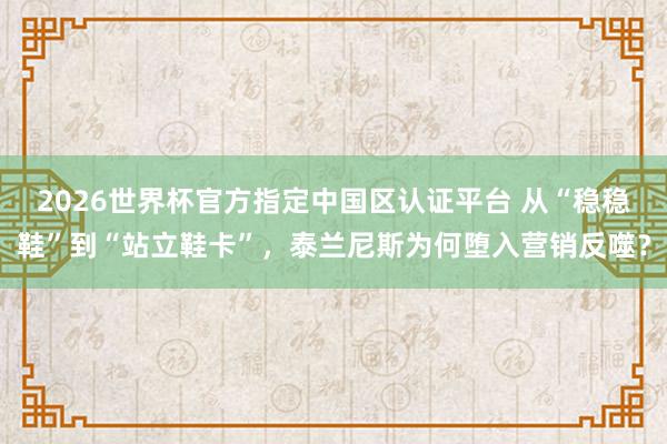 2026世界杯官方指定中国区认证平台 从“稳稳鞋”到“站立鞋卡”，泰兰尼斯为何堕入营销反噬？