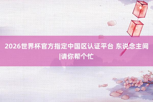 2026世界杯官方指定中国区认证平台 东说念主间|请你帮个忙