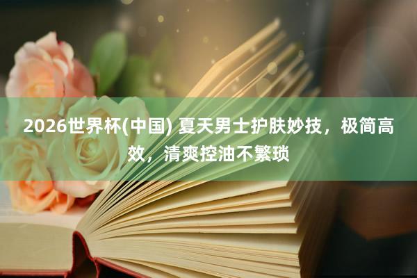 2026世界杯(中国) 夏天男士护肤妙技，极简高效，清爽控油不繁琐
