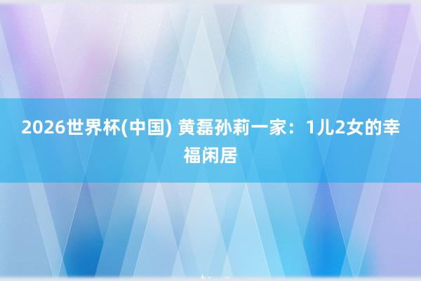 2026世界杯(中国) 黄磊孙莉一家：1儿2女的幸福闲居