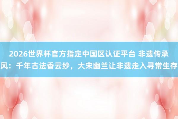 2026世界杯官方指定中国区认证平台 非遗传承风：千年古法香云纱，大宋幽兰让非遗走入寻常生存