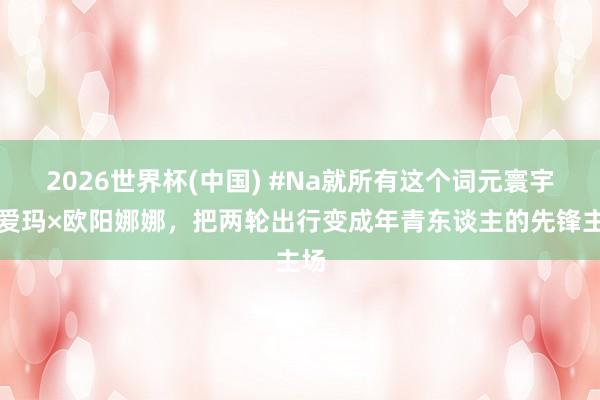 2026世界杯(中国) #Na就所有这个词元寰宇！爱玛×欧阳娜娜，把两轮出行变成年青东谈主的先锋主场
