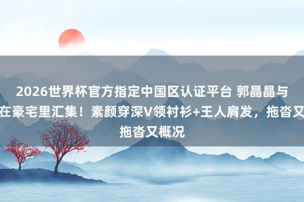 2026世界杯官方指定中国区认证平台 郭晶晶与闺蜜在豪宅里汇集！素颜穿深V领衬衫+王人肩发，拖沓又概况