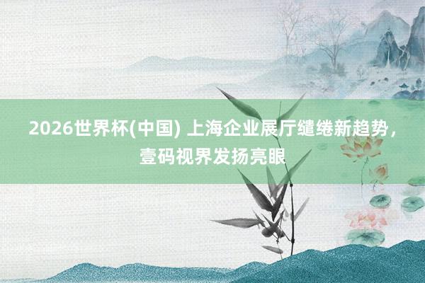 2026世界杯(中国) 上海企业展厅缱绻新趋势，壹码视界发扬亮眼
