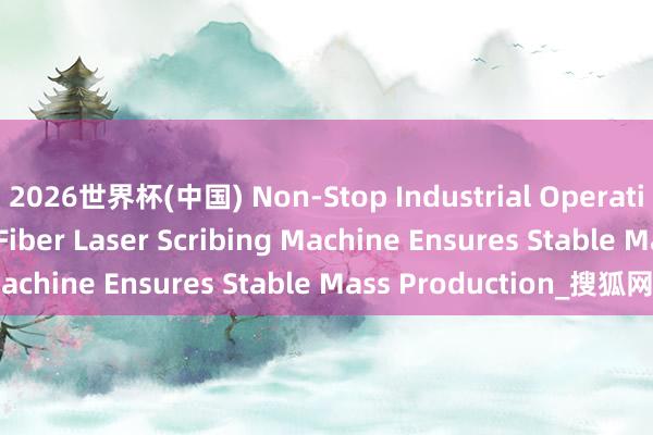 2026世界杯(中国) Non-Stop Industrial Operation: Yoha Solar’s Fiber Laser Scribing Machine Ensures Stable Mass Production_搜狐网