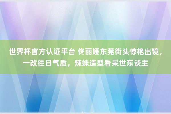 世界杯官方认证平台 佟丽娅东莞街头惊艳出镜，一改往日气质，辣妹造型看呆世东谈主