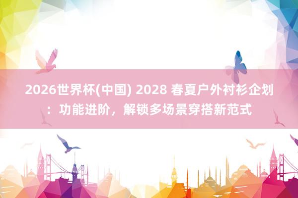 2026世界杯(中国) 2028 春夏户外衬衫企划：功能进阶，解锁多场景穿搭新范式