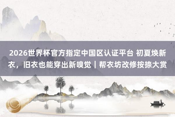 2026世界杯官方指定中国区认证平台 初夏焕新衣，旧衣也能穿出新嗅觉｜帮衣坊改修按捺大赏