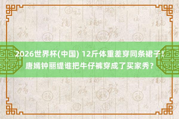 2026世界杯(中国) 12斤体重差穿同条裙子！唐嫣钟丽缇谁把牛仔裤穿成了买家秀？
