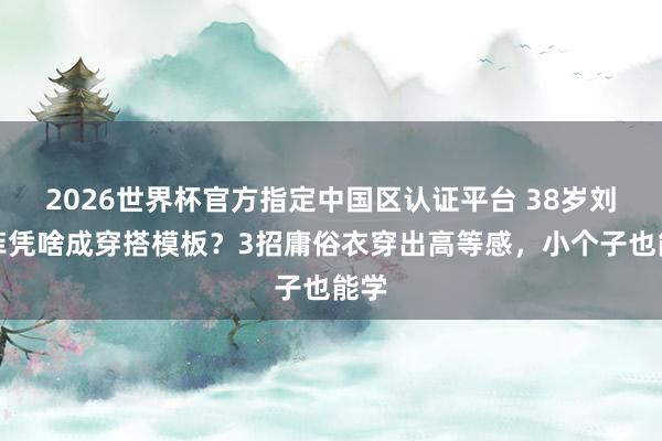 2026世界杯官方指定中国区认证平台 38岁刘亦菲凭啥成穿搭模板？3招庸俗衣穿出高等感，小个子也能学