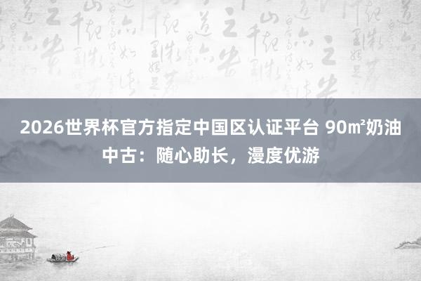 2026世界杯官方指定中国区认证平台 90㎡奶油中古：随心助长，漫度优游