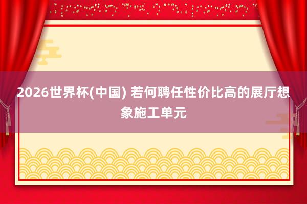 2026世界杯(中国) 若何聘任性价比高的展厅想象施工单元