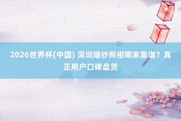 2026世界杯(中国) 深圳婚纱照相哪家靠谱？真正用户口碑盘货