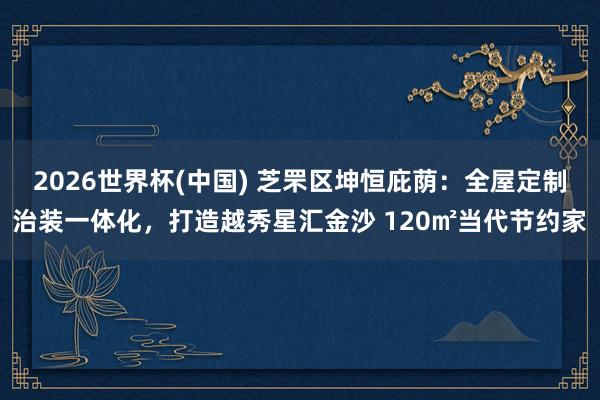 2026世界杯(中国) 芝罘区坤恒庇荫：全屋定制治装一体化，打造越秀星汇金沙 120㎡当代节约家