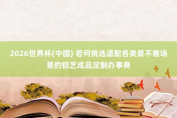 2026世界杯(中国) 若何挑选适配各类景不雅场景的铝艺成品定制办事商