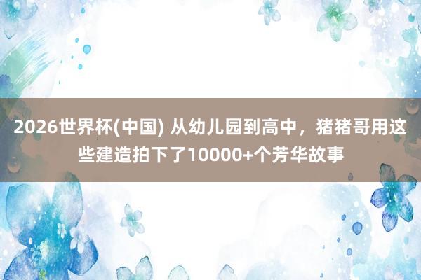 2026世界杯(中国) 从幼儿园到高中，猪猪哥用这些建造拍下了10000+个芳华故事