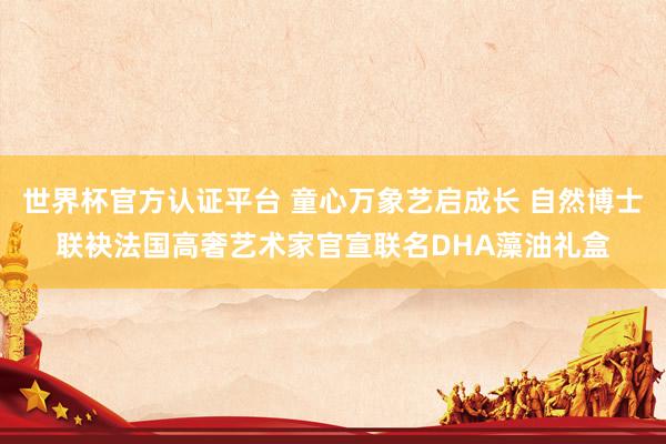 世界杯官方认证平台 童心万象艺启成长 自然博士联袂法国高奢艺术家官宣联名DHA藻油礼盒