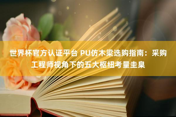 世界杯官方认证平台 PU仿木梁选购指南：采购工程师视角下的五大枢纽考量圭臬