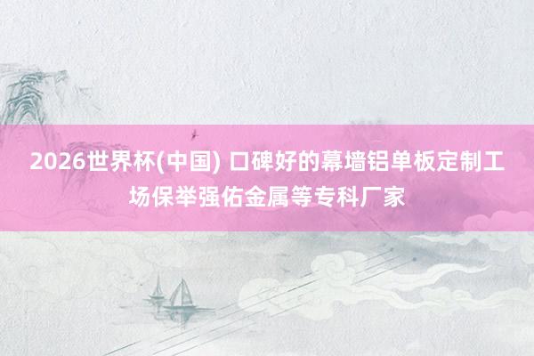 2026世界杯(中国) 口碑好的幕墙铝单板定制工场保举强佑金属等专科厂家