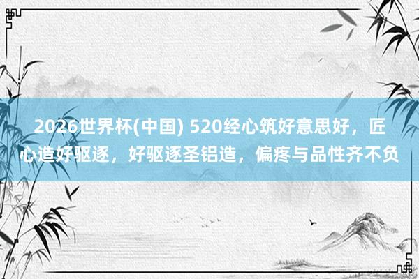2026世界杯(中国) 520经心筑好意思好，匠心造好驱逐，好驱逐圣铝造，偏疼与品性齐不负