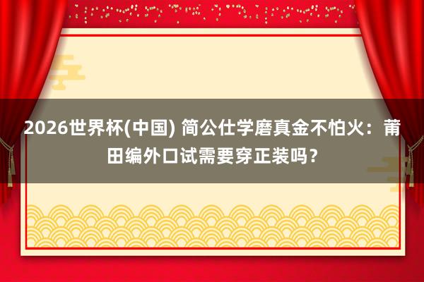 2026世界杯(中国) 简公仕学磨真金不怕火：莆田编外口试需要穿正装吗？