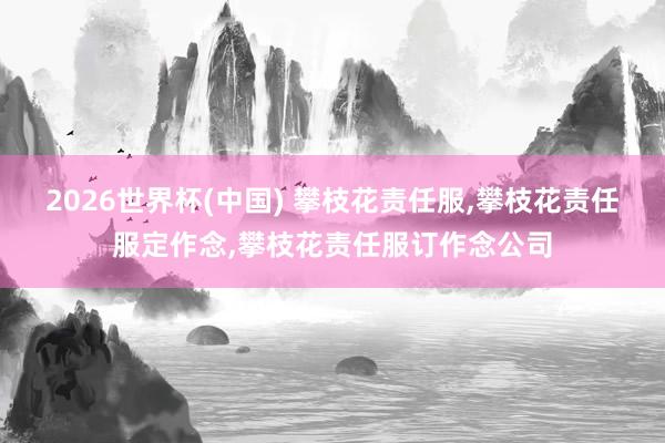 2026世界杯(中国) 攀枝花责任服，攀枝花责任服定作念，攀枝花责任服订作念公司