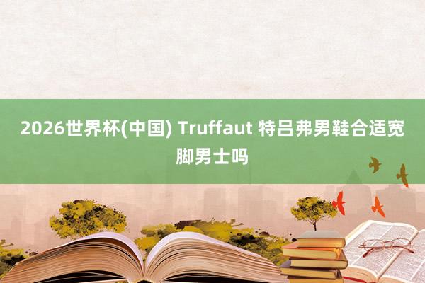 2026世界杯(中国) Truffaut 特吕弗男鞋合适宽脚男士吗