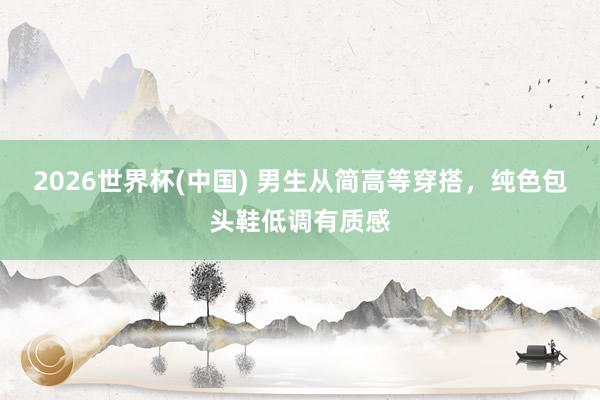 2026世界杯(中国) 男生从简高等穿搭，纯色包头鞋低调有质感