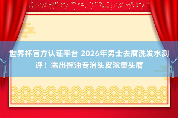 世界杯官方认证平台 2026年男士去屑洗发水测评！露出控油专治头皮浓重头屑