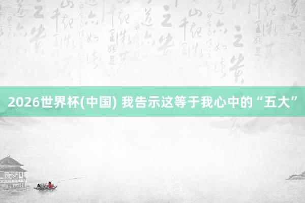 2026世界杯(中国) 我告示这等于我心中的“五大”