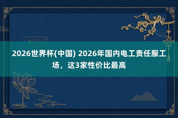 2026世界杯(中国) 2026年国内电工责任服工场，这3家性价比最高