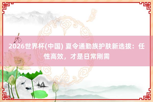 2026世界杯(中国) 夏令通勤族护肤新选拔：任性高效，才是日常刚需