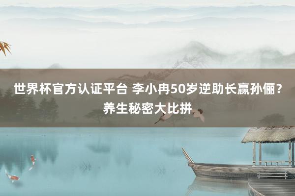 世界杯官方认证平台 李小冉50岁逆助长赢孙俪？养生秘密大比拼