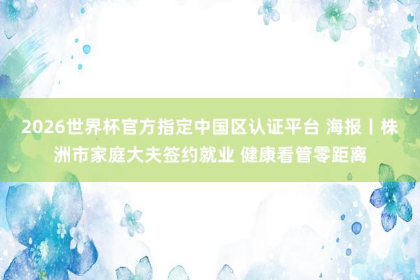 2026世界杯官方指定中国区认证平台 海报丨株洲市家庭大夫签约就业 健康看管零距离