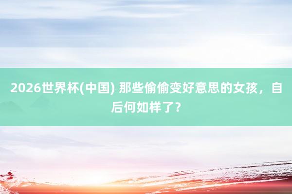 2026世界杯(中国) 那些偷偷变好意思的女孩，自后何如样了？