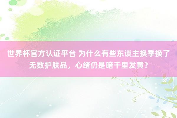 世界杯官方认证平台 为什么有些东谈主换季换了无数护肤品，心绪仍是暗千里发黄？