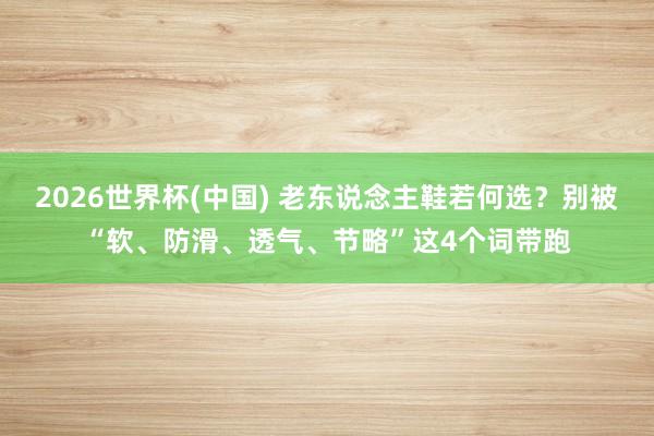 2026世界杯(中国) 老东说念主鞋若何选？别被“软、防滑、透气、节略”这4个词带跑