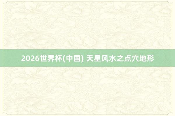 2026世界杯(中国) 天星风水之点穴地形