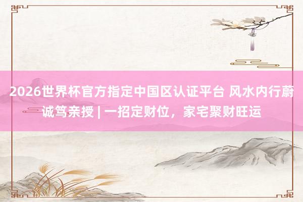 2026世界杯官方指定中国区认证平台 风水内行蔚诚笃亲授 | 一招定财位，家宅聚财旺运