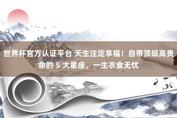 世界杯官方认证平台 天生注定享福！自带顶级高贵命的 5 大星座，一生衣食无忧