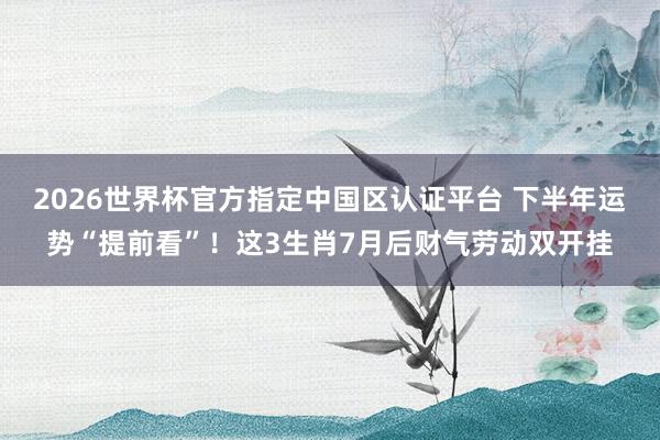 2026世界杯官方指定中国区认证平台 下半年运势“提前看”！这3生肖7月后财气劳动双开挂