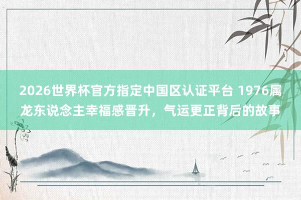 2026世界杯官方指定中国区认证平台 1976属龙东说念主幸福感晋升，气运更正背后的故事