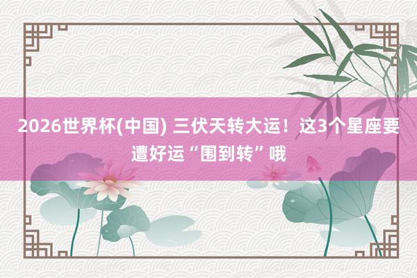 2026世界杯(中国) 三伏天转大运！这3个星座要遭好运“围到转”哦