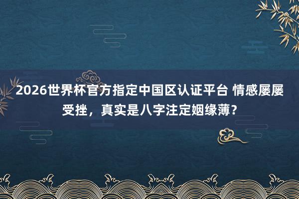 2026世界杯官方指定中国区认证平台 情感屡屡受挫，真实是八字注定姻缘薄？