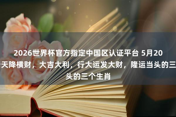 2026世界杯官方指定中国区认证平台 5月20日运行天降横财，大吉大利，行大运发大财，隆运当头的三个生肖